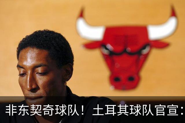 非东契奇球队！土耳其球队官宣：前中国男篮主帅乔尔杰维奇任主帅